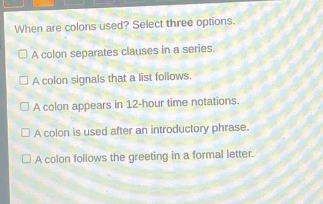 when are colons used? select three options.\n□ a colon separates clauses in a series.\n□ a colon signals that a list follows.\n□ a colon appears in 12 - hour time notations.\n□ a colon is used after an introductory phrase.\n□ a colon follows the greeting in a formal letter.