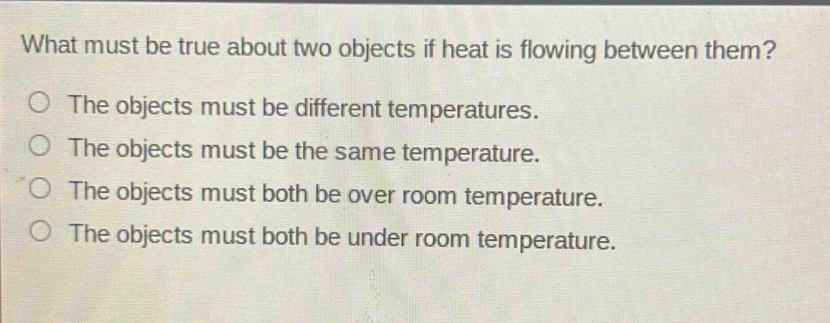 what must be true about two objects if heat is flowing between them?\nthe objects must be different temperatures.\nthe objects must be the same temperature.\nthe objects must both be over room temperature.\nthe objects must both be under room temperature.