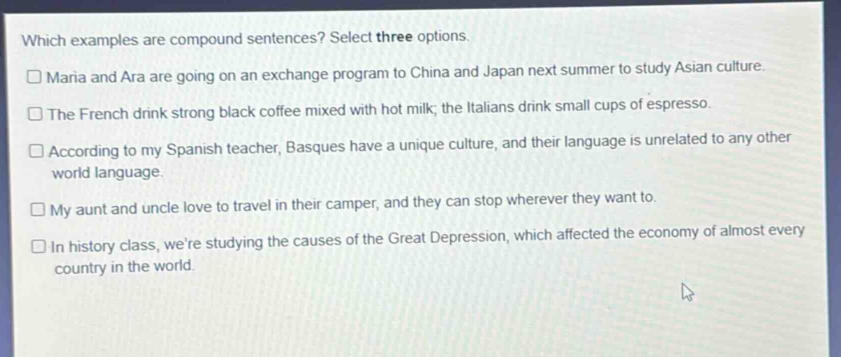 which examples are compound sentences? select three options.\n□ maria and ara are going on an exchange program to china and japan next summer to study asian culture.\n□ the french drink strong black coffee mixed with hot milk; the italians drink small cups of espresso.\n□ according to my spanish teacher, basques have a unique culture, and their language is unrelated to any other world language.\n□ my aunt and uncle love to travel in their camper, and they can stop wherever they want to.\n□ in history class, were studying the causes of the great depression, which affected the economy of almost every country in the world.