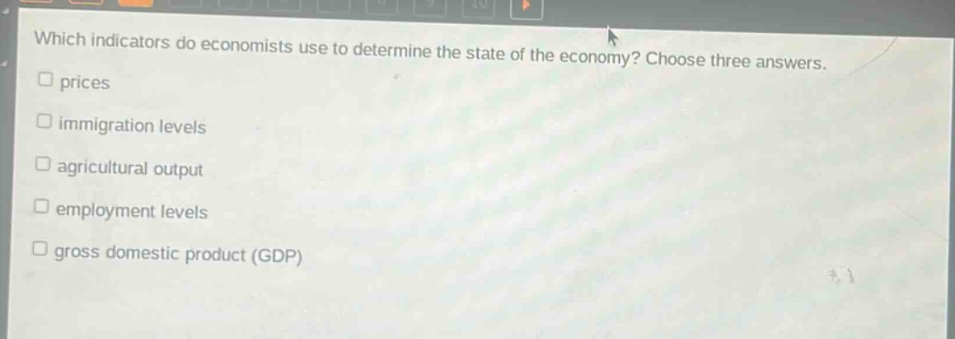 which indicators do economists use to determine the state of the economy? choose three answers.\n□ prices\n□ immigration levels\n□ agricultural output\n□ employment levels\n□ gross domestic product (gdp)