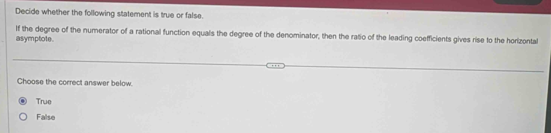 decide whether the following statement is true or false. if the degree of the numerator of a rational function equals the degree of the denominator, then the ratio of the leading coefficients gives rise to the horizontal asymptote. choose the correct answer below. true false