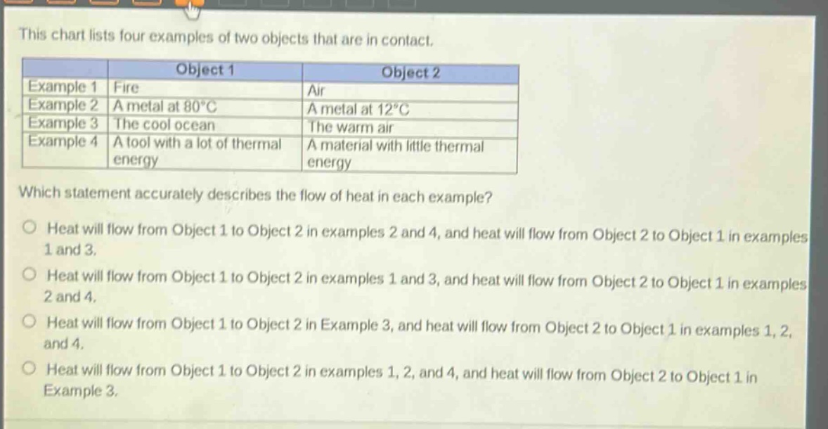 this chart lists four examples of two objects that are in contact.\n| |object 1|object 2|\n|--|--|--|\n|example 1|fire|air|\n|example 2|a metal at 80°c|a metal at 12°c|\n|example 3|the cool ocean|the warm air|\n|example 4|a tool with a lot of thermal energy|a material with little thermal energy|\nwhich statement accurately describes the flow of heat in each example?\n○ heat will flow from object 1 to object 2 in examples 2 and 4, and heat will flow from object 2 to object 1 in examples 1 and 3.\n○ heat will flow from object 1 to object 2 in examples 1 and 3, and heat will flow from object 2 to object 1 in examples 2 and 4.\n○ heat will flow from object 1 to object 2 in example 3, and heat will flow from object 2 to object 1 in examples 1, 2, and 4.\n○ heat will flow from object 1 to object 2 in examples 1, 2, and 4, and heat will flow from object 2 to object 1 in example 3.