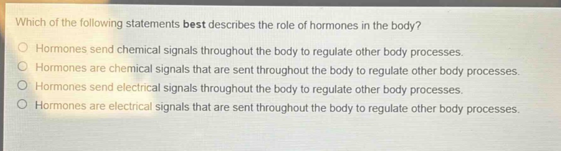 which of the following statements best describes the role of hormones in the body?\no hormones send chemical signals throughout the body to regulate other body processes.\no hormones are chemical signals that are sent throughout the body to regulate other body processes.\no hormones send electrical signals throughout the body to regulate other body processes.\no hormones are electrical signals that are sent throughout the body to regulate other body processes.