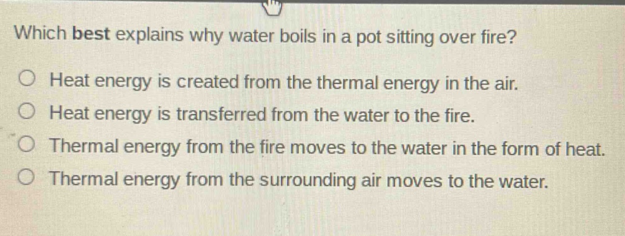 which best explains why water boils in a pot sitting over fire?\nheat energy is created from the thermal energy in the air.\nheat energy is transferred from the water to the fire.\nthermal energy from the fire moves to the water in the form of heat.\nthermal energy from the surrounding air moves to the water.