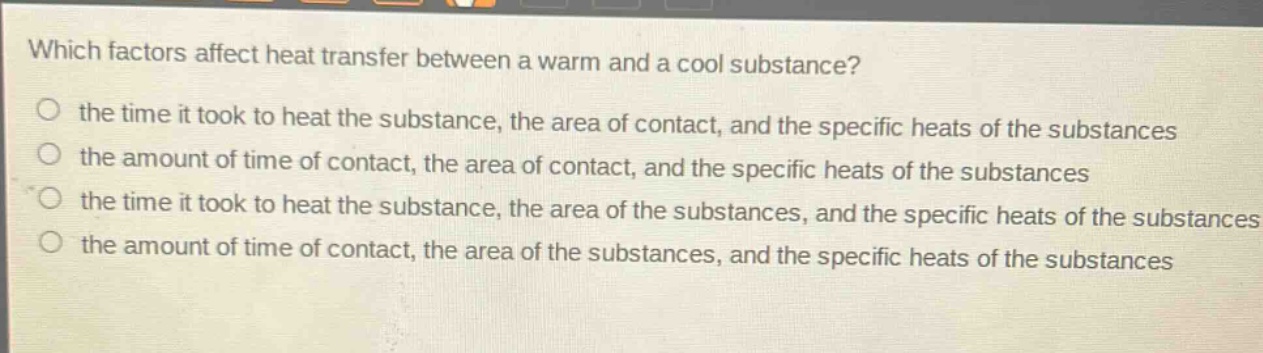 which factors affect heat transfer between a warm and a cool substance?\no the time it took to heat the substance, the area of contact, and the specific heats of the substances\no the amount of time of contact, the area of contact, and the specific heats of the substances\no the time it took to heat the substance, the area of the substances, and the specific heats of the substances\no the amount of time of contact, the area of the substances, and the specific heats of the substances