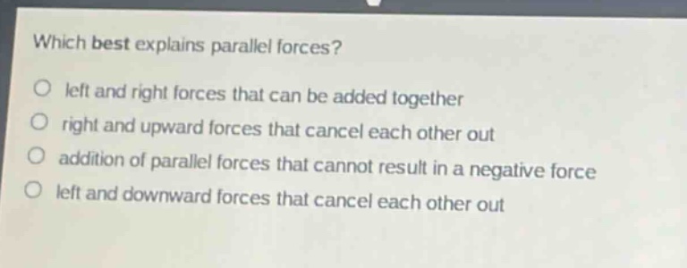 which best explains parallel forces?\nleft and right forces that can be added together\nright and upward forces that cancel each other out\naddition of parallel forces that cannot result in a negative force\nleft and downward forces that cancel each other out