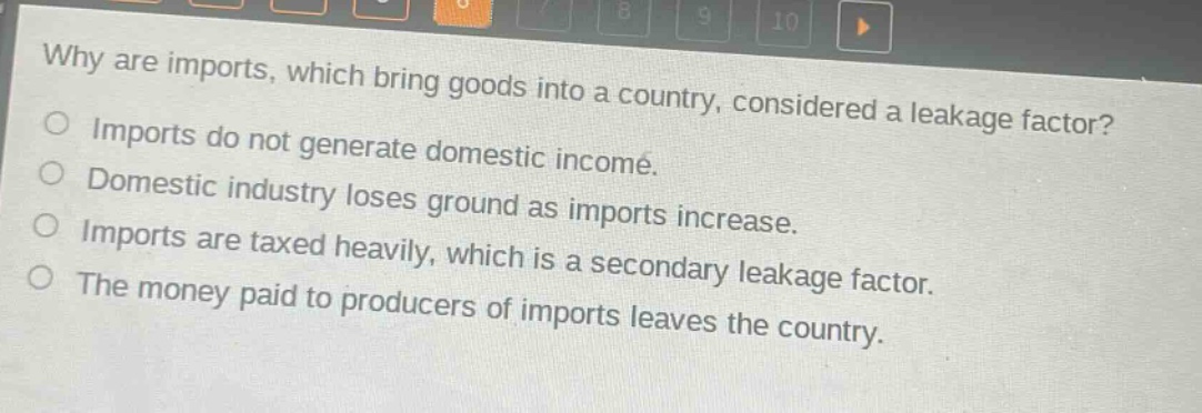 why are imports, which bring goods into a country, considered a leakage factor?\nimports do not generate domestic income.\ndomestic industry loses ground as imports increase.\nimports are taxed heavily, which is a secondary leakage factor.\nthe money paid to producers of imports leaves the country.