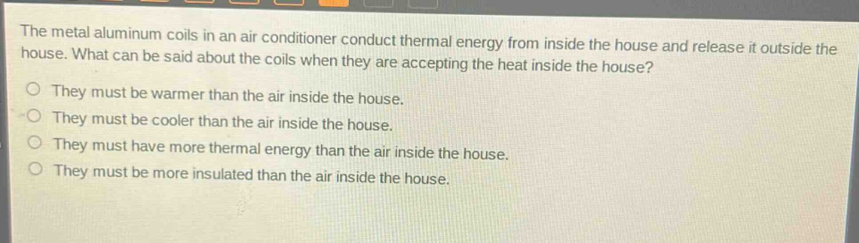 the metal aluminum coils in an air - conditioner conduct thermal energy from inside the house and release it outside the house. what can be said about the coils when they are accepting the heat inside the house?\no they must be warmer than the air inside the house.\no they must be cooler than the air inside the house.\no they must have more thermal energy than the air inside the house.\no they must be more insulated than the air inside the house.