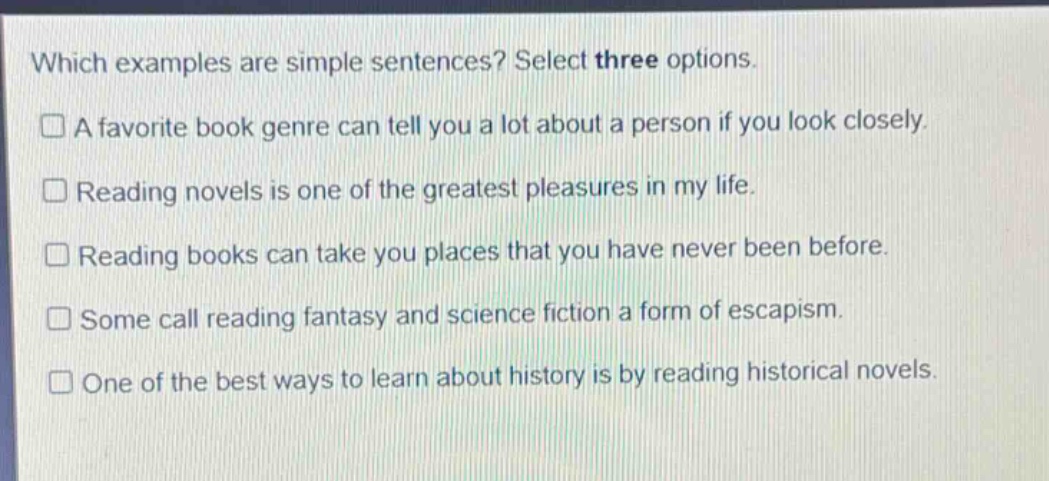 which examples are simple sentences? select three options.\n□ a favorite book genre can tell you a lot about a person if you look closely.\n□ reading novels is one of the greatest pleasures in my life.\n□ reading books can take you places that you have never been before.\n□ some call reading fantasy and science fiction a form of escapism.\n□ one of the best ways to learn about history is by reading historical novels.