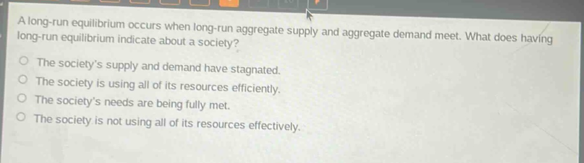 a long - run equilibrium occurs when long - run aggregate supply and aggregate demand meet. what does having long - run equilibrium indicate about a society?\nthe society’s supply and demand have stagnated.\nthe society is using all of its resources efficiently.\nthe society’s needs are being fully met.\nthe society is not using all of its resources effectively.