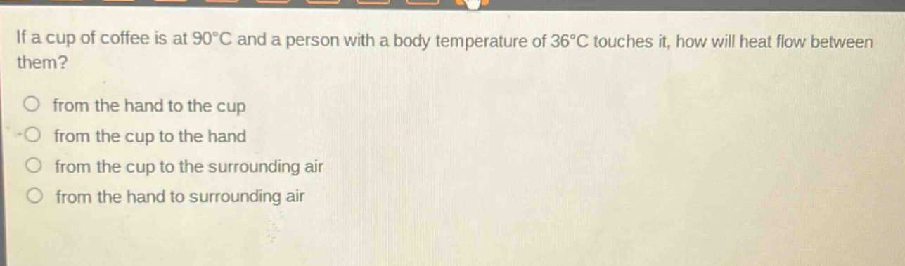 if a cup of coffee is at 90°c and a person with a body temperature of 36°c touches it, how will heat flow between them?\nfrom the hand to the cup\nfrom the cup to the hand\nfrom the cup to the surrounding air\nfrom the hand to surrounding air