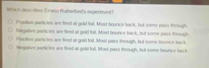 which describes ernest rutherfords experiment?\npositive particles are fired at gold foil. most bounce back, but some pass through.\nnegative particles are fired at gold foil. most bounce back, but some pass through.\npositive particles are fired at gold foil. most pass through, but some bounce back.\nnegative particles are fired at gold foil. most pass through, but some bounce back.