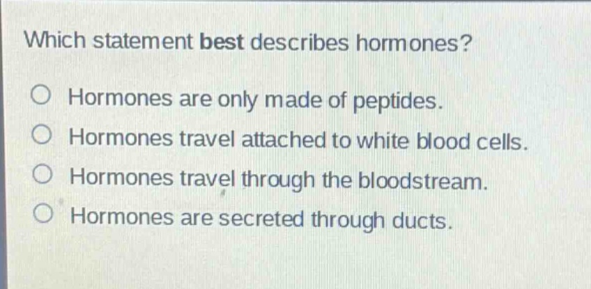 which statement best describes hormones?\no hormones are only made of peptides.\no hormones travel attached to white blood cells.\no hormones travel through the bloodstream.\no hormones are secreted through ducts.