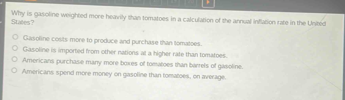 why is gasoline weighted more heavily than tomatoes in a calculation of the annual inflation rate in the united states?\no gasoline costs more to produce and purchase than tomatoes.\no gasoline is imported from other nations at a higher rate than tomatoes.\no americans purchase many more boxes of tomatoes than barrels of gasoline.\no americans spend more money on gasoline than tomatoes, on average.