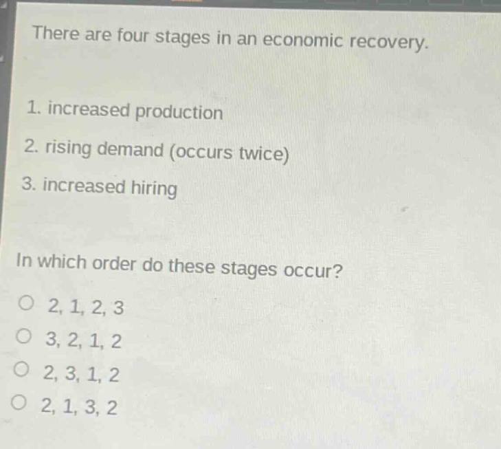 there are four stages in an economic recovery.\n1. increased production\n2. rising demand (occurs twice)\n3. increased hiring\n\nin which order do these stages occur?\no 2, 1, 2, 3\no 3, 2, 1, 2\no 2, 3, 1, 2\no 2, 1, 3, 2