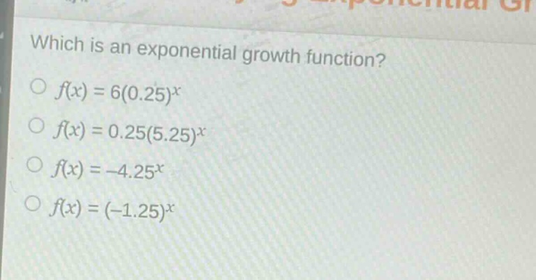 which is an exponential growth function?\n$f(x)=6(0.25)^x$\n$f(x)=0.25(5.25)^x$\n$f(x)= - 4.25^x$\n$f(x)=(-1.25)^x$