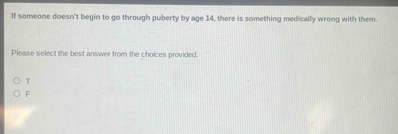 if someone doesnt begin to go through puberty by age 14, there is something medically wrong with them. please select the best answer from the choices provided. o t o f