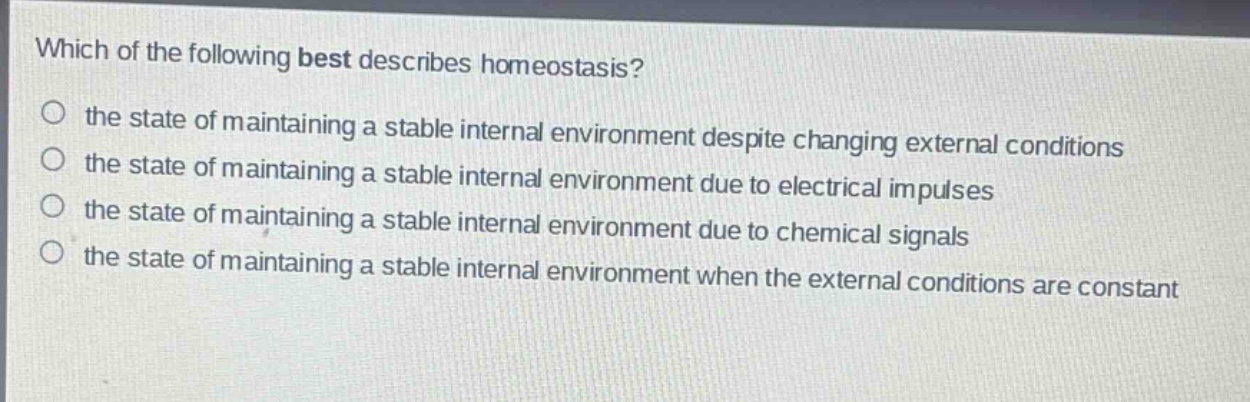 which of the following best describes homeostasis?\no the state of maintaining a stable internal environment despite changing external conditions\no the state of maintaining a stable internal environment due to electrical impulses\no the state of maintaining a stable internal environment due to chemical signals\no the state of maintaining a stable internal environment when the external conditions are constant