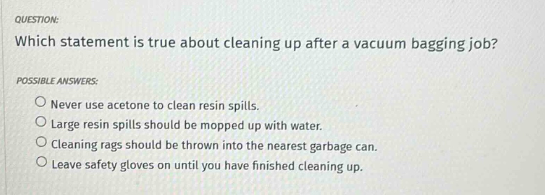 question: which statement is true about cleaning up after a vacuum bagging job? possible answers: never use acetone to clean resin spills. large resin spills should be mopped up with water. cleaning rags should be thrown into the nearest garbage can. leave safety gloves on until you have finished cleaning up.
