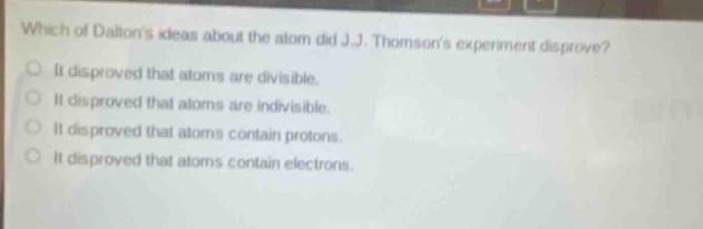 which of daltons ideas about the atom did j.j. thomsons experiment disprove?\nit disproved that atoms are divisible.\nit disproved that atoms are indivisible.\nit disproved that atoms contain protons.\nit disproved that atoms contain electrons.
