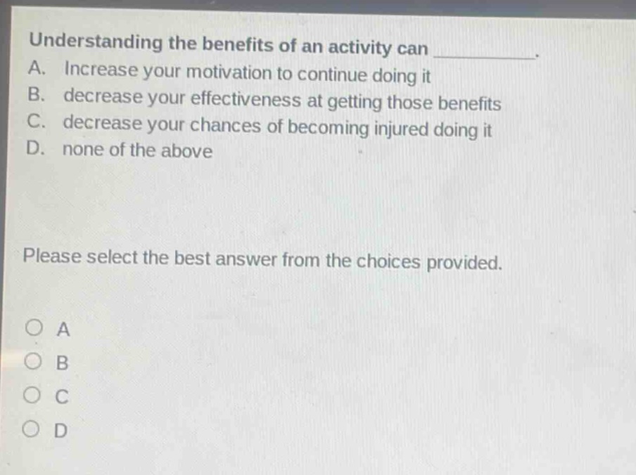 understanding the benefits of an activity can ________. a. increase your motivation to continue doing it b. decrease your effectiveness at getting those benefits c. decrease your chances of becoming injured doing it d. none of the above please select the best answer from the choices provided. o a o b o c o d