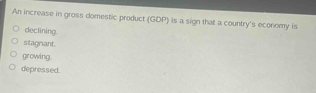 an increase in gross domestic product (gdp) is a sign that a country’s economy is\ndeclining.\nstagnant.\ngrowing.\ndepressed.