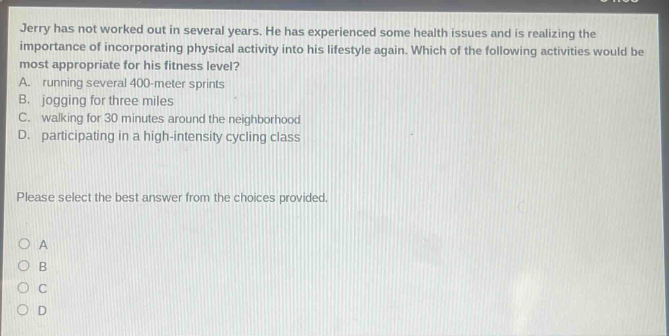 jerry has not worked out in several years. he has experienced some health issues and is realizing the importance of incorporating physical activity into his lifestyle again. which of the following activities would be most appropriate for his fitness level? a. running several 400 - meter sprints b. jogging for three miles c. walking for 30 minutes around the neighborhood d. participating in a high - intensity cycling class please select the best answer from the choices provided. o a o b o c o d