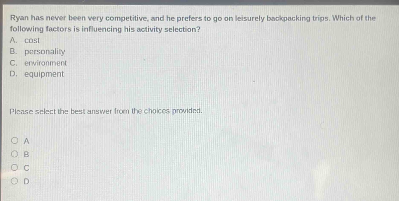ryan has never been very competitive, and he prefers to go on leisurely backpacking trips. which of the following factors is influencing his activity selection? a. cost b. personality c. environment d. equipment please select the best answer from the choices provided. o a o b o c o d