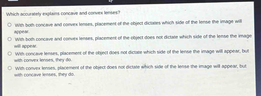 which accurately explains concave and convex lenses?\no with both concave and convex lenses, placement of the object dictates which side of the lens the image will appear.\no with both concave and convex lenses, placement of the object does not dictate which side of the lens the image will appear.\no with concave lenses, placement of the object does not dictate which side of the lens the image will appear, but with convex lenses, they do.\no with convex lenses, placement of the object does not dictate which side of the lens the image will appear, but with concave lenses, they do.