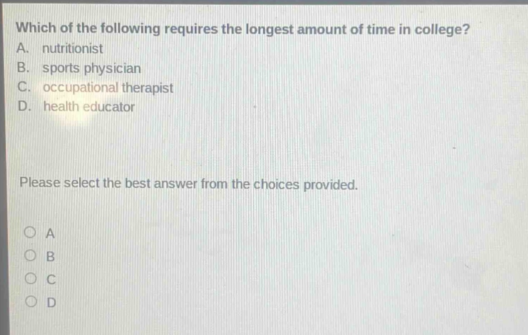 which of the following requires the longest amount of time in college? a. nutritionist b. sports physician c. occupational therapist d. health educator please select the best answer from the choices provided.