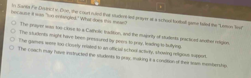 in santa fe district v. doe, the court ruled that student - led prayer at a school football game failed the \lemon test\ because it was \too entangled.\ what does this mean?\nthe prayer was too close to a catholic tradition, and the majority of students practiced another religion.\nthe students might have been pressured by peers to pray, leading to bullying.\nthe games were too closely related to an official school activity, showing religious support.\nthe coach may have instructed the students to pray, making it a condition of their team membership.