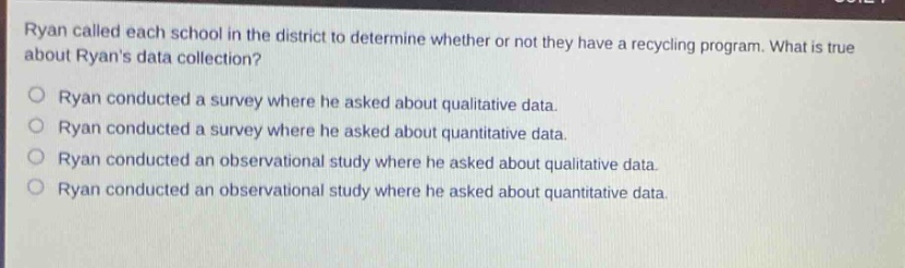 ryan called each school in the district to determine whether or not they have a recycling program. what is true about ryans data collection?\nryan conducted a survey where he asked about qualitative data.\nryan conducted a survey where he asked about quantitative data.\nryan conducted an observational study where he asked about qualitative data.\nryan conducted an observational study where he asked about quantitative data.