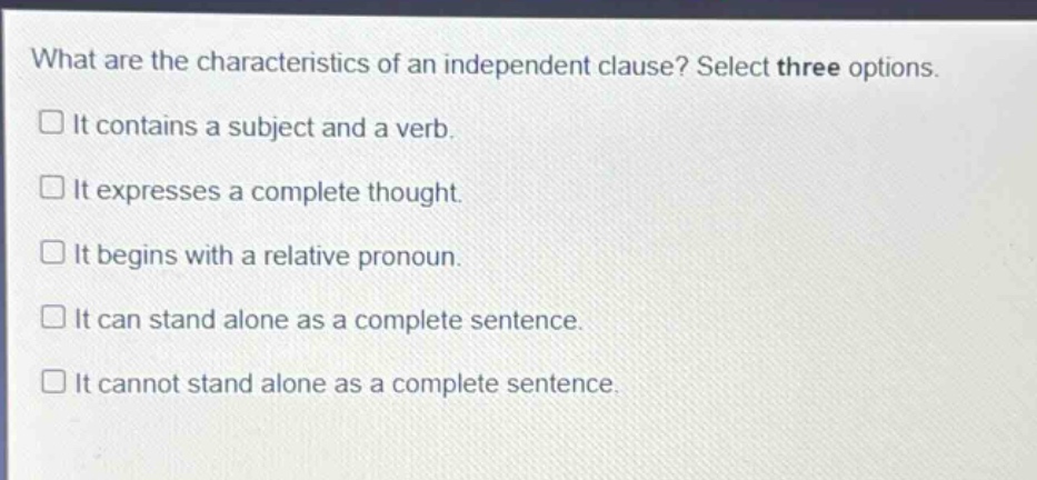 what are the characteristics of an independent clause? select three options.\nit contains a subject and a verb.\nit expresses a complete thought.\nit begins with a relative pronoun.\nit can stand alone as a complete sentence.\nit cannot stand alone as a complete sentence.