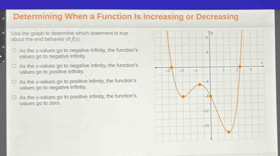 determining when a function is increasing or decreasing\nuse the graph to determine which statement is true about the end - behavior of f(x).\nas the x - values go to negative infinity, the functions values go to negative infinity.\nas the x - values go to negative infinity, the functions values go to positive infinity.\nas the x - values go to positive infinity, the functions values go to negative infinity.\nas the x - values go to positive infinity, the functions values go to zero.