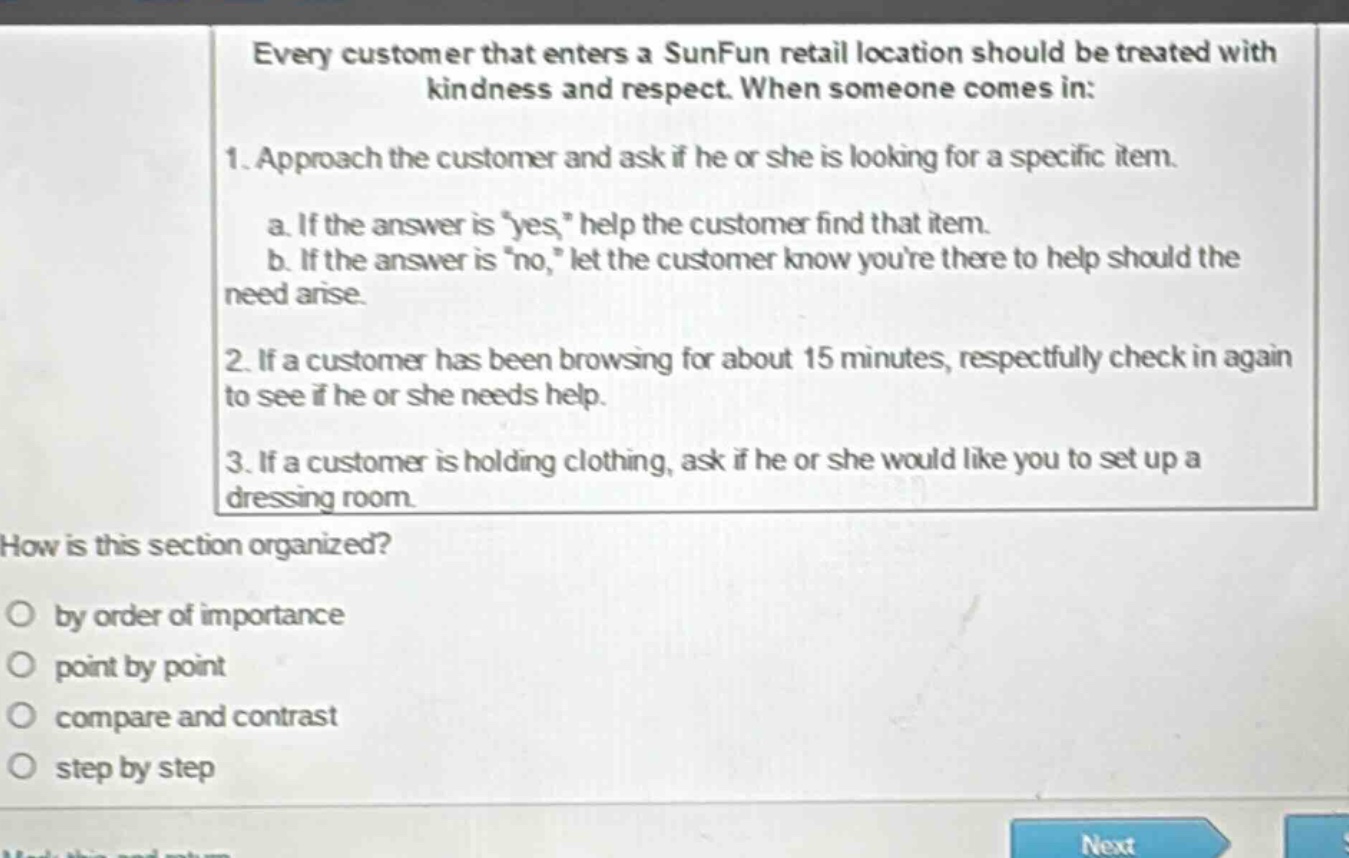 every customer that enters a sunfun retail location should be treated with kindness and respect. when someone comes in: 1. approach the customer and ask if he or she is looking for a specific item. a. if the answer is yes, help the customer find that item. b. if the answer is no, let the customer know youre there to help should the need arise. 2. if a customer has been browsing for about 15 minutes, respectfully check in again to see if he or she needs help. 3. if a customer is holding clothing, ask if he or she would like you to set up a dressing room. how is this section organized? by order of importance point by point compare and contrast step by step