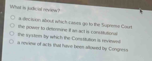 what is judicial review?\n○ a decision about which cases go to the supreme court\n○ the power to determine if an act is constitutional\n○ the system by which the constitution is reviewed\n○ a review of acts that have been allowed by congress