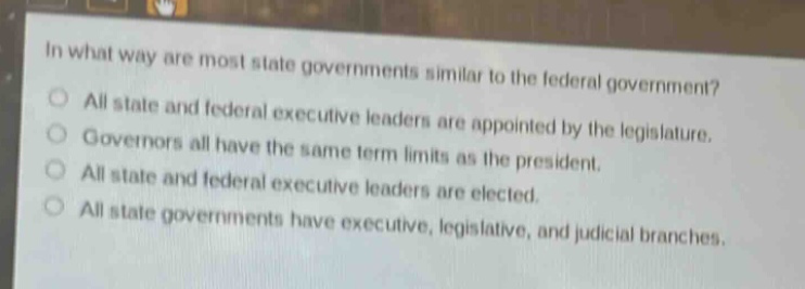 in what way are most state governments similar to the federal government?\no all state and federal executive leaders are appointed by the legislature.\no governors all have the same term limits as the president.\no all state and federal executive leaders are elected.\no all state governments have executive, legislative, and judicial branches.