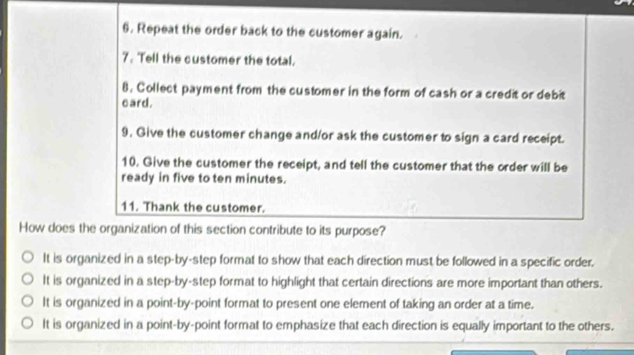 6. repeat the order back to the customer again.\n7. tell the customer the total.\n8. collect payment from the customer in the form of cash or a credit or debit card.\n9. give the customer change and/or ask the customer to sign a card receipt.\n10. give the customer the receipt, and tell the customer that the order will be ready in five to ten minutes.\n11. thank the customer.\nhow does the organization of this section contribute to its purpose?\nit is organized in a step - by - step format to show that each direction must be followed in a specific order.\nit is organized in a step - by - step format to highlight that certain directions are more important than others.\nit is organized in a point - by - point format to present one element of taking an order at a time.\nit is organized in a point - by - point format to emphasize that each direction is equally important to the others.
