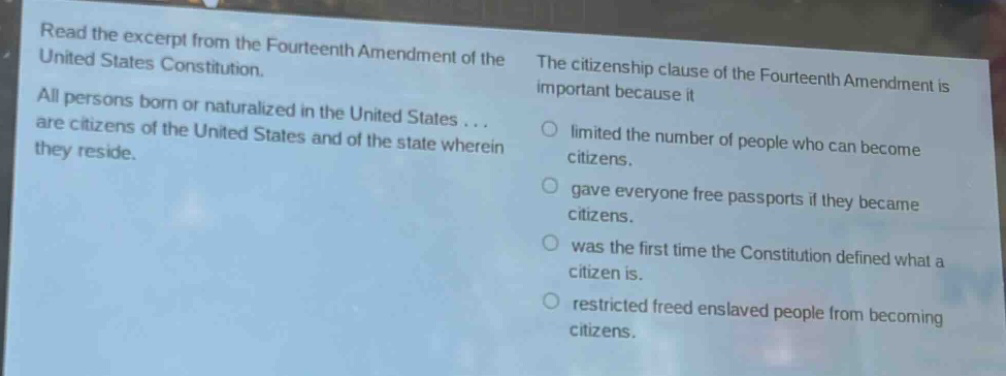 read the excerpt from the fourteenth amendment of the united states constitution. all persons born or naturalized in the united states... are citizens of the united states and of the state wherein they reside. the citizenship clause of the fourteenth amendment is important because it\nlimited the number of people who can become citizens.\ngave everyone free passports if they became citizens.\nwas the first time the constitution defined what a citizen is.\nrestricted freed enslaved people from becoming citizens.