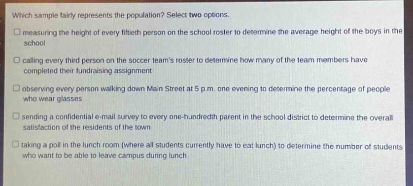 which sample fairly represents the population? select two options.\nmeasuring the height of every fiftieth person on the school roster to determine the average height of the boys in the school\ncalling every third person on the soccer teams roster to determine how many of the team members have completed their fundraising assignment\nobserving every person walking down main street at 5 p.m. one evening to determine the percentage of people who wear glasses\nsending a confidential e - mail survey to every one - hundredth parent in the school district to determine the overall satisfaction of the residents of the town\ntaking a poll in the lunch room (where all students currently have to eat lunch) to determine the number of students who want to be able to leave campus during lunch