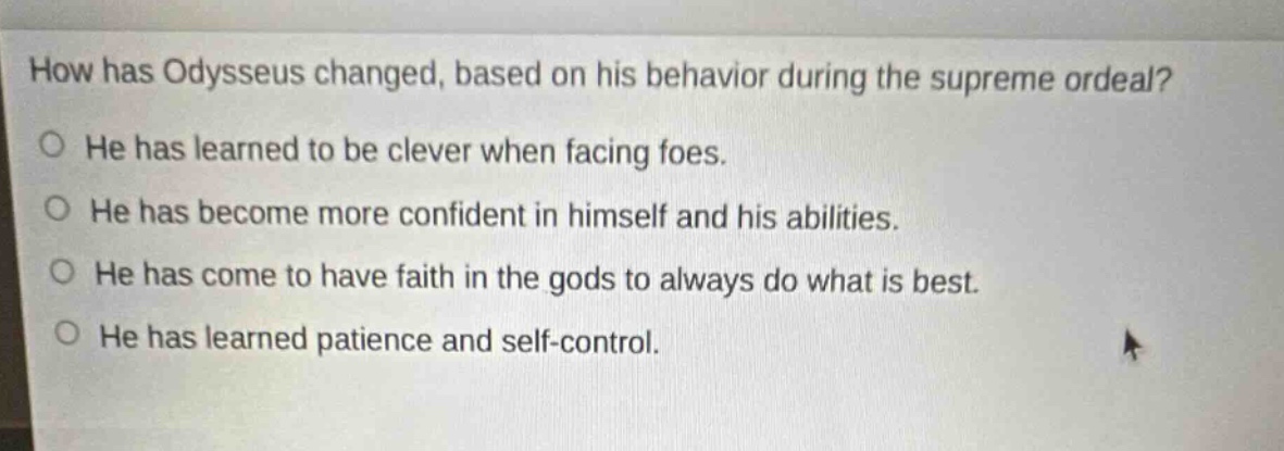 how has odysseus changed, based on his behavior during the supreme ordeal?\nhe has learned to be clever when facing foes.\nhe has become more confident in himself and his abilities.\nhe has come to have faith in the gods to always do what is best.\nhe has learned patience and self - control.