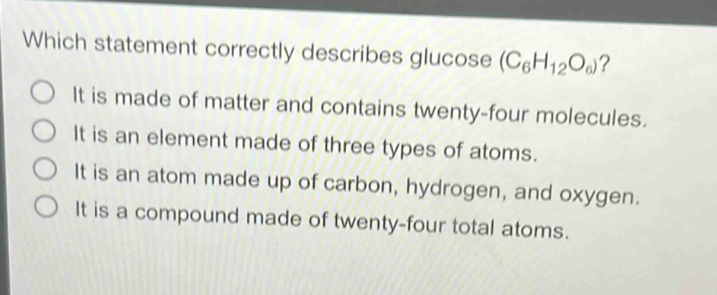 which statement correctly describes glucose (c₆h₁₂o₆)?\nit is made of matter and contains twenty - four molecules.\nit is an element made of three types of atoms.\nit is an atom made up of carbon, hydrogen, and oxygen.\nit is a compound made of twenty - four total atoms.