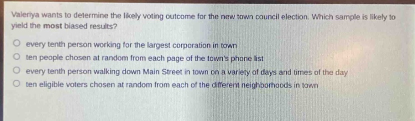 valeriya wants to determine the likely voting outcome for the new town council election. which sample is likely to yield the most biased results?\no every tenth person working for the largest corporation in town\no ten people chosen at random from each page of the towns phone list\no every tenth person walking down main street in town on a variety of days and times of the day\no ten eligible voters chosen at random from each of the different neighborhoods in town