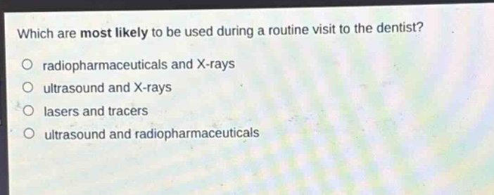 which are most likely to be used during a routine visit to the dentist?\no radiopharmaceuticals and x - rays\no ultrasound and x - rays\no lasers and tracers\no ultrasound and radiopharmaceuticals