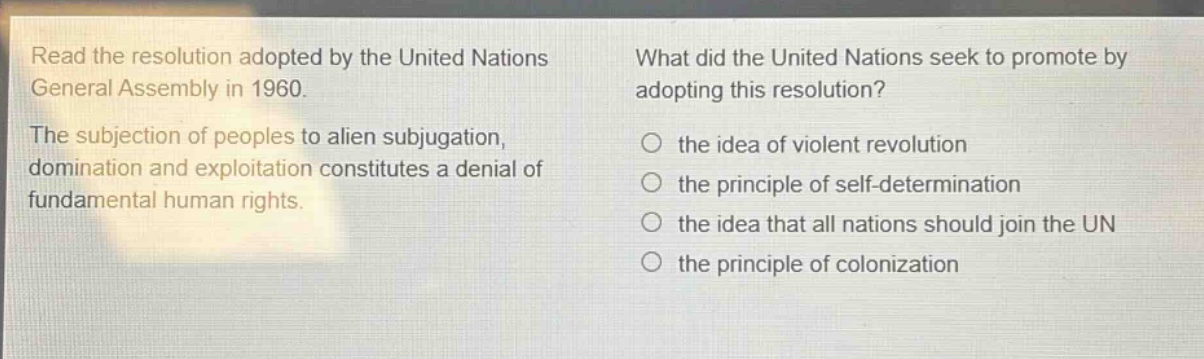 read the resolution adopted by the united nations general assembly in 1960. the subjection of peoples to alien subjugation, domination and exploitation constitutes a denial of fundamental human rights. what did the united nations seek to promote by adopting this resolution? the idea of violent revolution the principle of self - determination the idea that all nations should join the un the principle of colonization