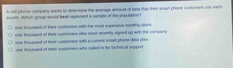 a cell phone company wants to determine the average amount of data that their smart phone customers use each month. which group would best represent a sample of the population?\none thousand of their customers with the most expensive monthly plans\none thousand of their customers who most recently signed up with the company\none thousand of their customers with a current smart phone data plan\none thousand of their customers who called in for technical support