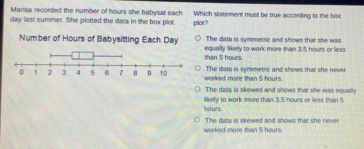marisa recorded the number of hours she babysat each day last summer. she plotted the data in the box - plot. number of hours of babysitting each day which statement must be true according to the box plot? the data is symmetric and shows that she was equally likely to work more than 3.5 hours or less than 5 hours. the data is symmetric and shows that she never worked more than 5 hours. the data is skewed and shows that she was equally likely to work more than 3.5 hours or less than 5 hours. the data is skewed and shows that she never worked more than 5 hours.