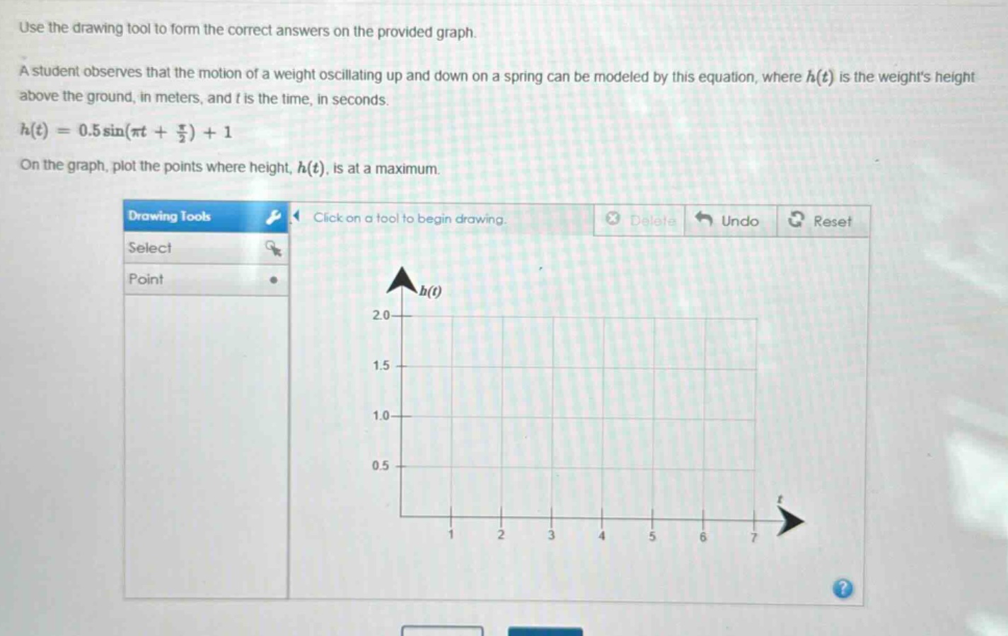 use the drawing tool to form the correct answers on the provided graph.\na student observes that the motion of a weight oscillating up and down on a spring can be modeled by this equation, where (h(t)) is the weights height above the ground, in meters, and (t) is the time, in seconds.\n(h(t)=0.5sin(pi t+\frac{pi}{2}) + 1)\non the graph, plot the points where height, (h(t)), is at a maximum.