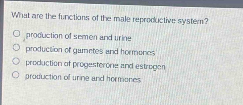 what are the functions of the male reproductive system?\no production of semen and urine\no production of gametes and hormones\no production of progesterone and estrogen\no production of urine and hormones