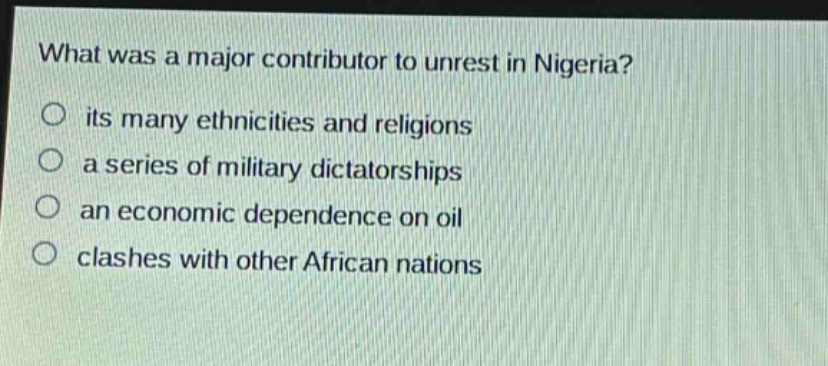 what was a major contributor to unrest in nigeria?\no its many ethnicities and religions\no a series of military dictatorships\no an economic dependence on oil\no clashes with other african nations